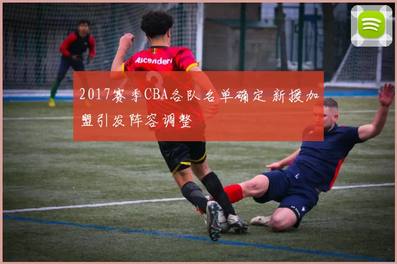 2017赛季CBA各队名单确定 新援加盟引发阵容调整